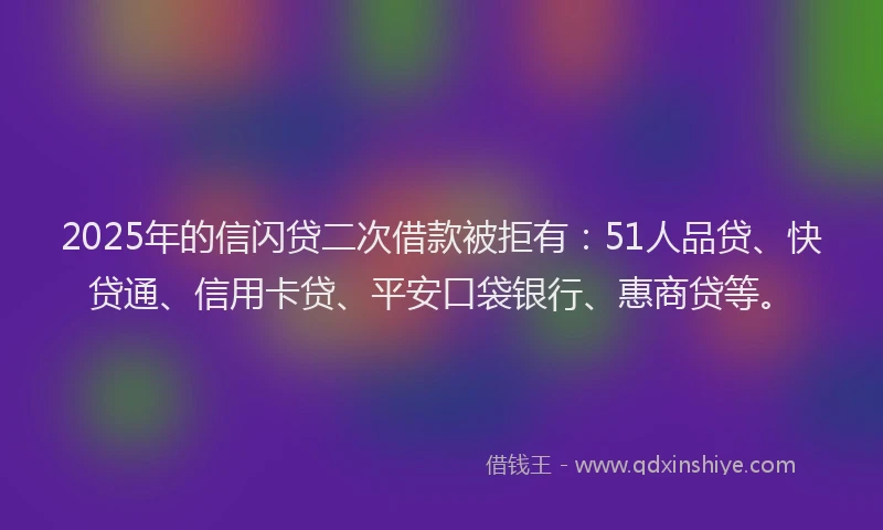 2025年的信闪贷二次借款被拒有：51人品贷、快贷通、信用卡贷、平安口袋银行、惠商贷等。