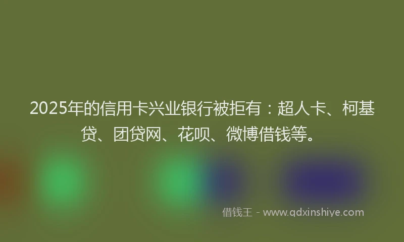 2025年的信用卡兴业银行被拒有：超人卡、柯基贷、团贷网、花呗、微博借钱等。