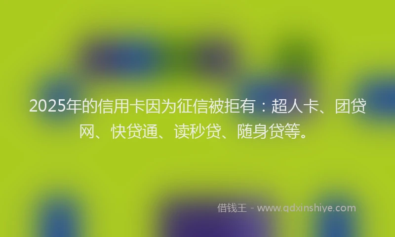 2025年的信用卡因为征信被拒有：超人卡、团贷网、快贷通、读秒贷、随身贷等。