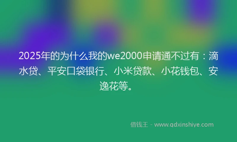 2025年的为什么我的we2000申请通不过有：滴水贷、平安口袋银行、小米贷款、小花钱包、安逸花等。