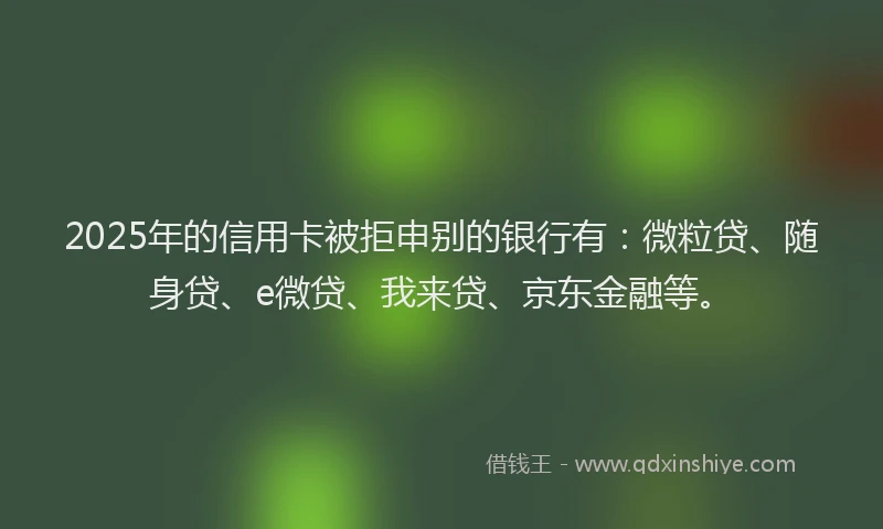 2025年的信用卡被拒申别的银行有：微粒贷、随身贷、e微贷、我来贷、京东金融等。
