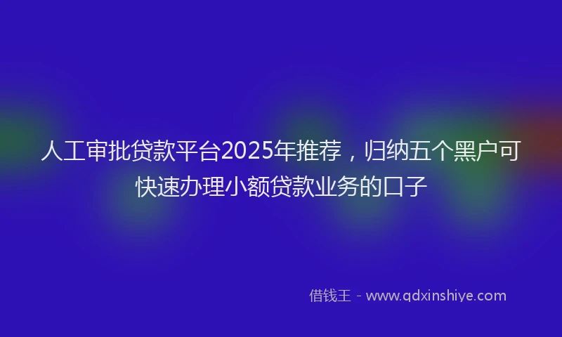 人工审批贷款平台2025年推荐，归纳五个黑户可快速办理小额贷款业务的口子