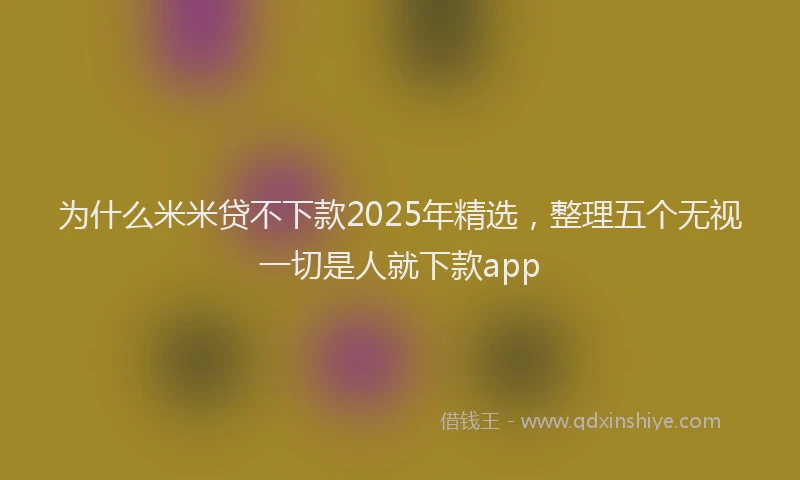 为什么米米贷不下款2025年精选，整理五个无视一切是人就下款app