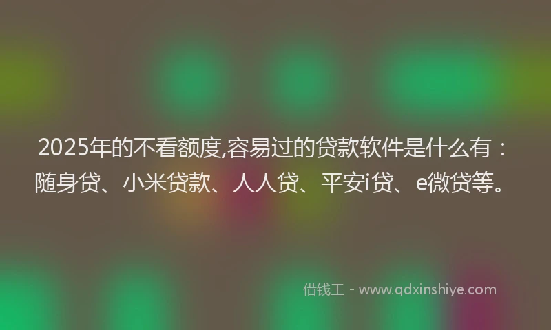 2025年的不看额度,容易过的贷款软件是什么有：随身贷、小米贷款、人人贷、平安i贷、e微贷等。