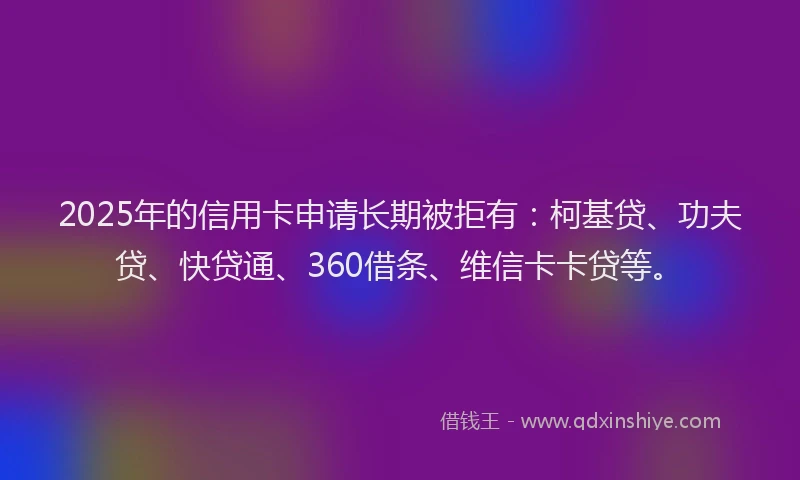 2025年的信用卡申请长期被拒有：柯基贷、功夫贷、快贷通、360借条、维信卡卡贷等。