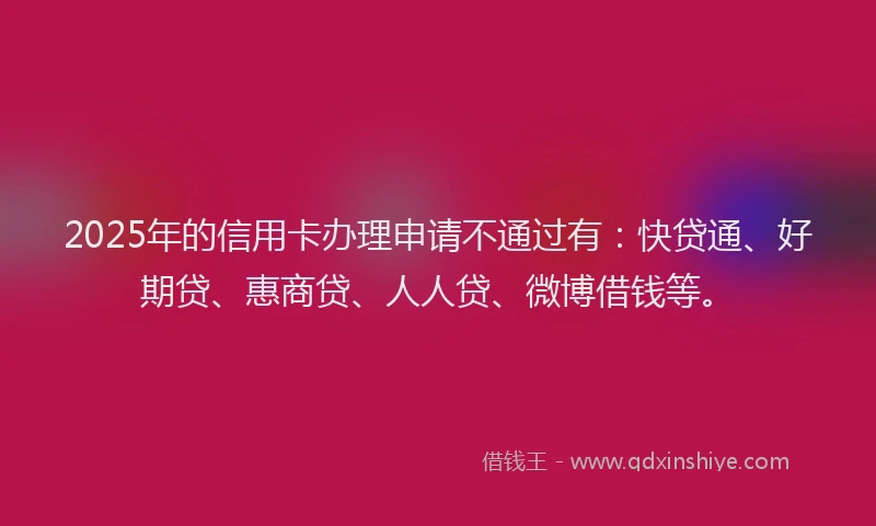 2025年的信用卡办理申请不通过有：快贷通、好期贷、惠商贷、人人贷、微博借钱等。