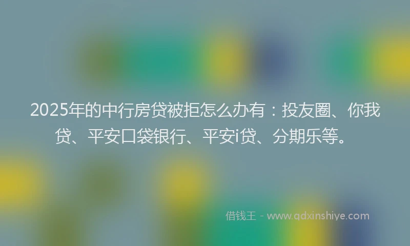 2025年的中行房贷被拒怎么办有：投友圈、你我贷、平安口袋银行、平安i贷、分期乐等。
