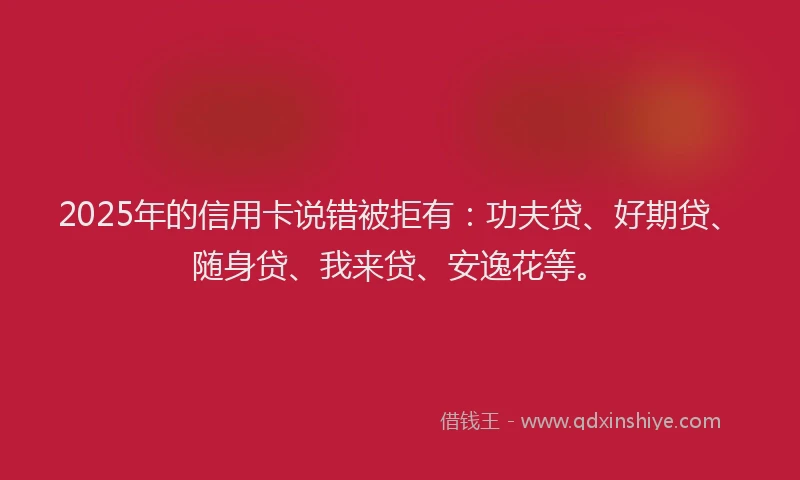 2025年的信用卡说错被拒有：功夫贷、好期贷、随身贷、我来贷、安逸花等。