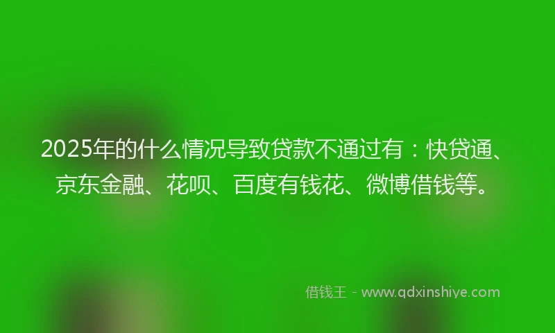 2025年的什么情况导致贷款不通过有：快贷通、京东金融、花呗、百度有钱花、微博借钱等。