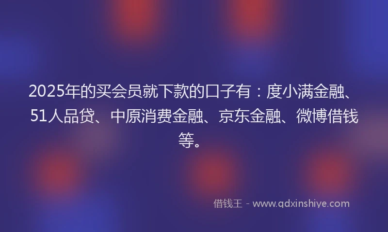 2025年的买会员就下款的口子有：度小满金融、51人品贷、中原消费金融、京东金融、微博借钱等。