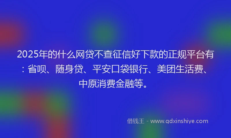 2025年的什么网贷不查征信好下款的正规平台有：省呗、随身贷、平安口袋银行、美团生活费、中原消费金融等。