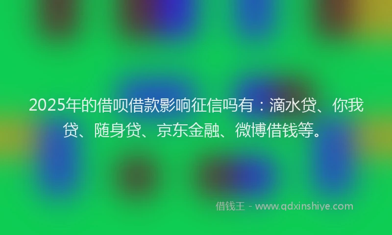 2025年的借呗借款影响征信吗有：滴水贷、你我贷、随身贷、京东金融、微博借钱等。