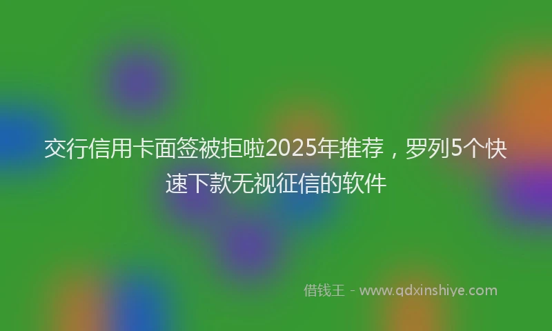 交行信用卡面签被拒啦2025年推荐，罗列5个快速下款无视征信的软件