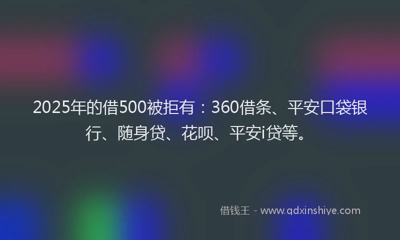 2025年的借500被拒有：360借条、平安口袋银行、随身贷、花呗、平安i贷等。