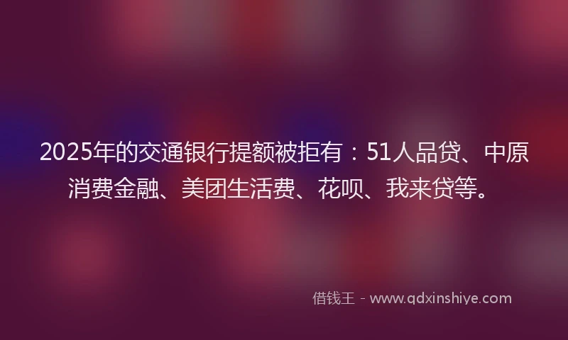 2025年的交通银行提额被拒有：51人品贷、中原消费金融、美团生活费、花呗、我来贷等。