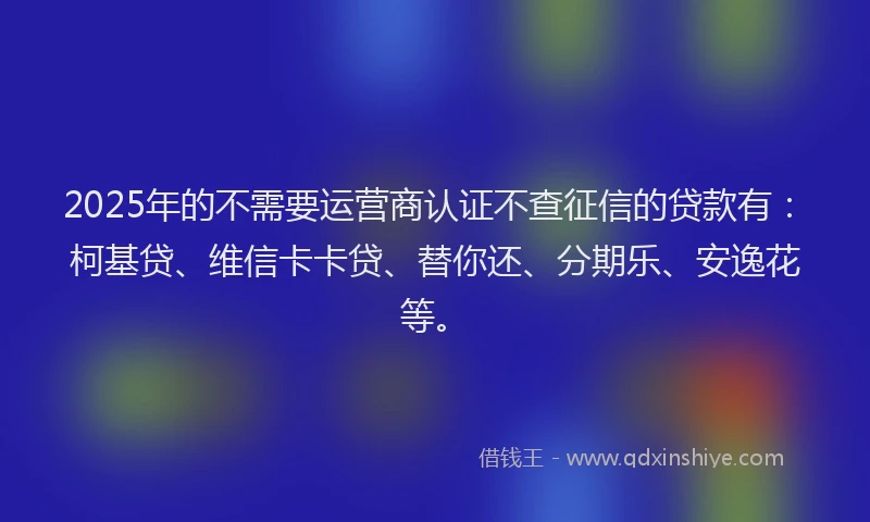 2025年的不需要运营商认证不查征信的贷款有：柯基贷、维信卡卡贷、替你还、分期乐、安逸花等。