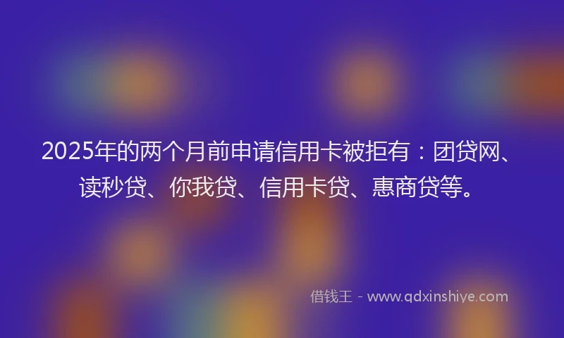 2025年的两个月前申请信用卡被拒有：团贷网、读秒贷、你我贷、信用卡贷、惠商贷等。