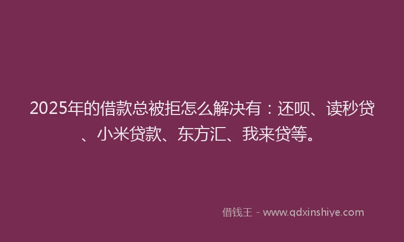 2025年的借款总被拒怎么解决有：还呗、读秒贷、小米贷款、东方汇、我来贷等。
