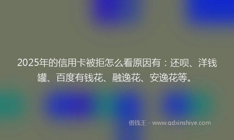 2025年的信用卡被拒怎么看原因有：还呗、洋钱罐、百度有钱花、融逸花、安逸花等。