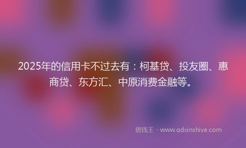 2025年的信用卡不过去有：柯基贷、投友圈、惠商贷、东方汇、中原消费金融等。