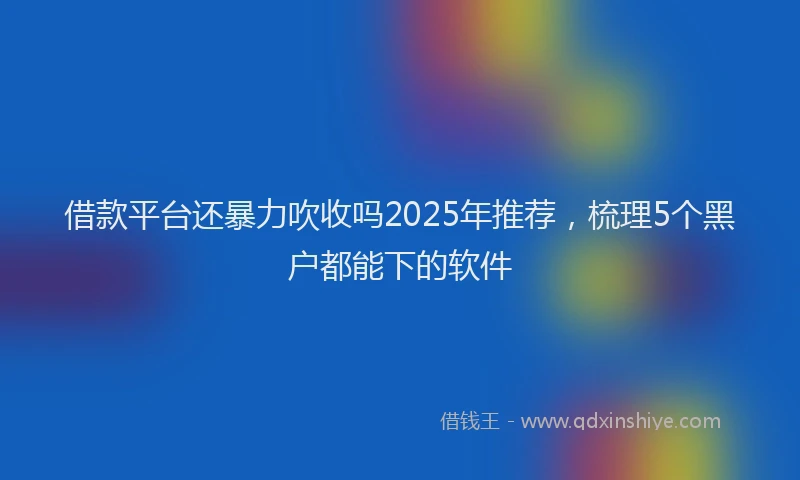 借款平台还暴力吹收吗2025年推荐，梳理5个黑户都能下的软件