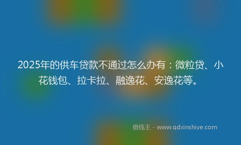 2025年的供车贷款不通过怎么办有：微粒贷、小花钱包、拉卡拉、融逸花、安逸花等。