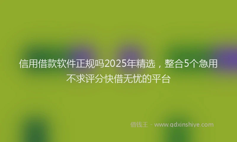 信用借款软件正规吗2025年精选，整合5个急用不求评分快借无忧的平台