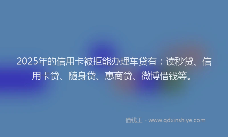 2025年的信用卡被拒能办理车贷有：读秒贷、信用卡贷、随身贷、惠商贷、微博借钱等。