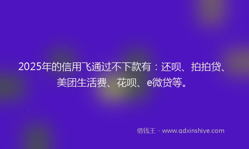 2025年的信用飞通过不下款有：还呗、拍拍贷、美团生活费、花呗、e微贷等。