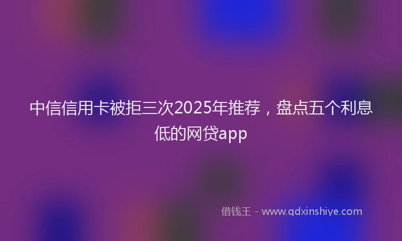 中信信用卡被拒三次2025年推荐，盘点五个利息低的网贷app