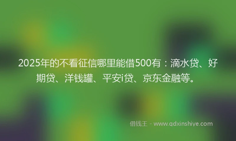 2025年的不看征信哪里能借500有：滴水贷、好期贷、洋钱罐、平安i贷、京东金融等。
