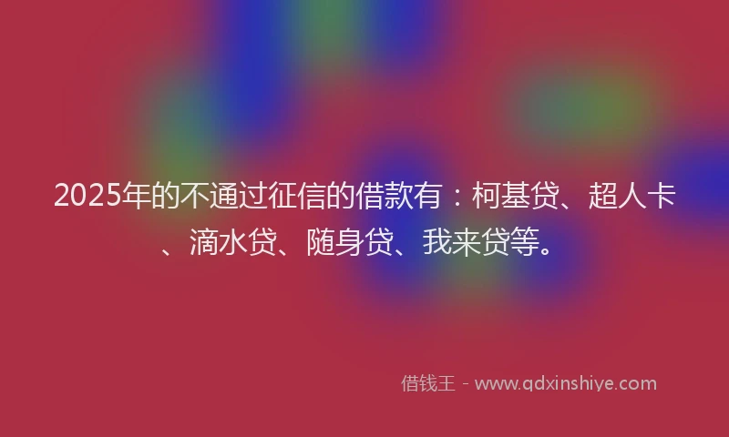 2025年的不通过征信的借款有：柯基贷、超人卡、滴水贷、随身贷、我来贷等。