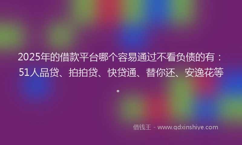 2025年的借款平台哪个容易通过不看负债的有：51人品贷、拍拍贷、快贷通、替你还、安逸花等。