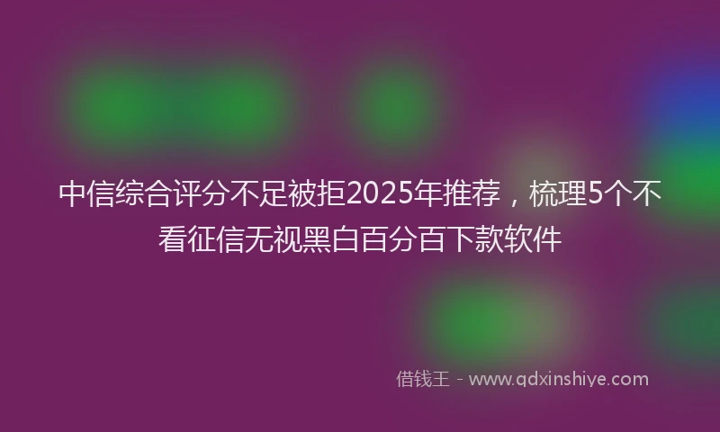 中信综合评分不足被拒2025年推荐，梳理5个不看征信无视黑白百分百下款软件