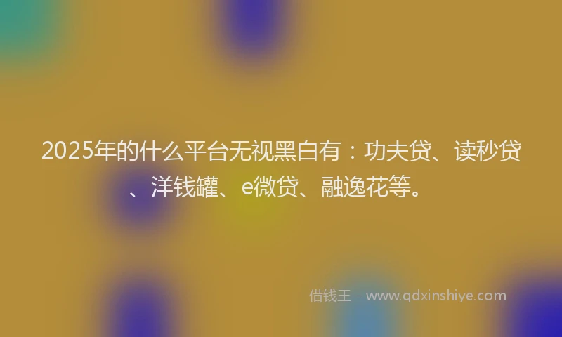 2025年的什么平台无视黑白有：功夫贷、读秒贷、洋钱罐、e微贷、融逸花等。