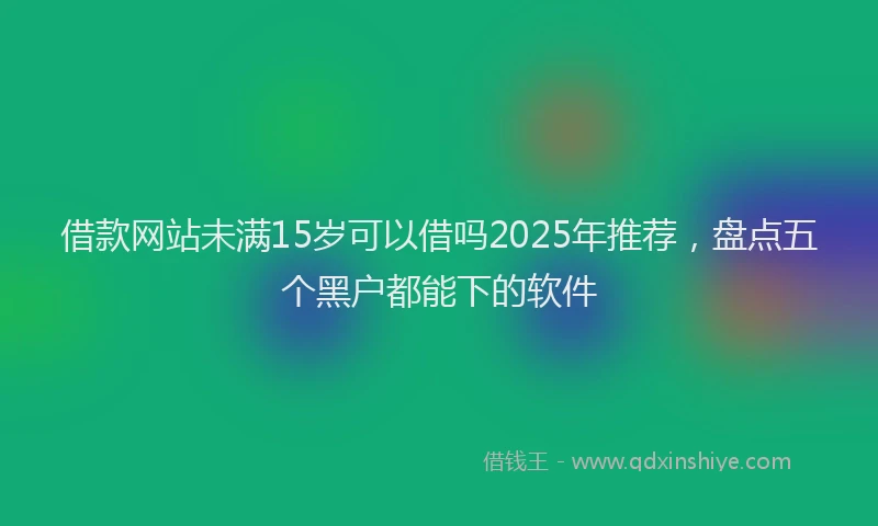 借款网站未满15岁可以借吗2025年推荐，盘点五个黑户都能下的软件