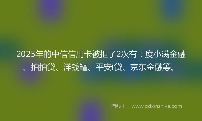 2025年的中信信用卡被拒了2次有：度小满金融、拍拍贷、洋钱罐、平安i贷、京东金融等。