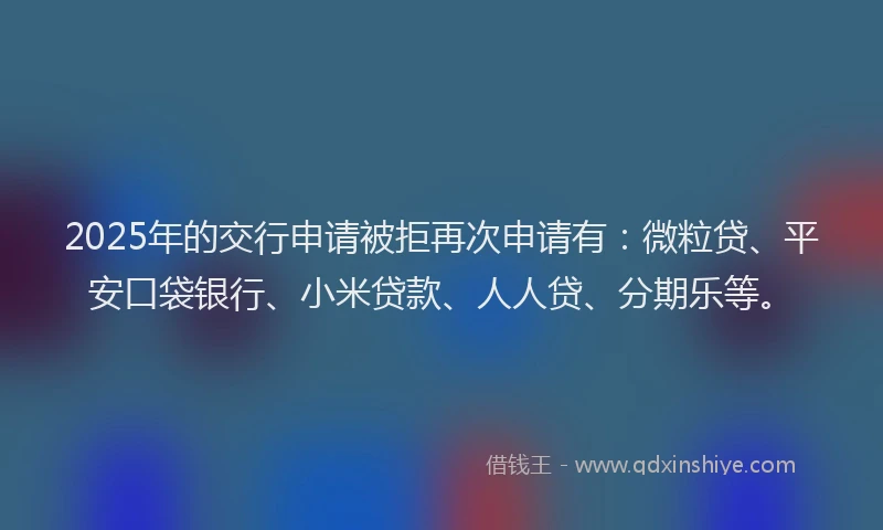 2025年的交行申请被拒再次申请有：微粒贷、平安口袋银行、小米贷款、人人贷、分期乐等。