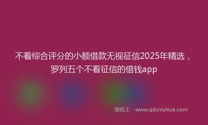 不看综合评分的小额借款无视征信2025年精选，罗列五个不看征信的借钱app