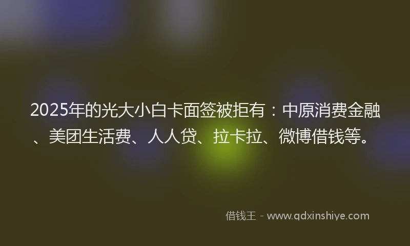 2025年的光大小白卡面签被拒有：中原消费金融、美团生活费、人人贷、拉卡拉、微博借钱等。