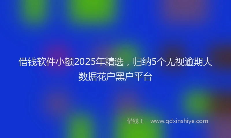 借钱软件小额2025年精选，归纳5个无视逾期大数据花户黑户平台
