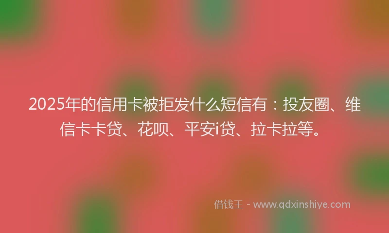 2025年的信用卡被拒发什么短信有：投友圈、维信卡卡贷、花呗、平安i贷、拉卡拉等。