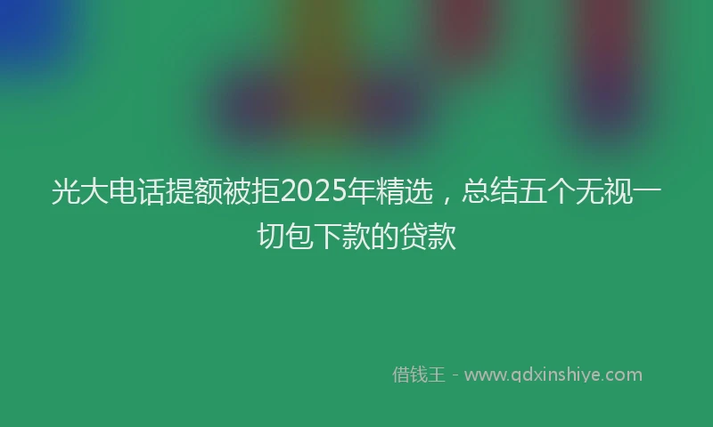 光大电话提额被拒2025年精选，总结五个无视一切包下款的贷款