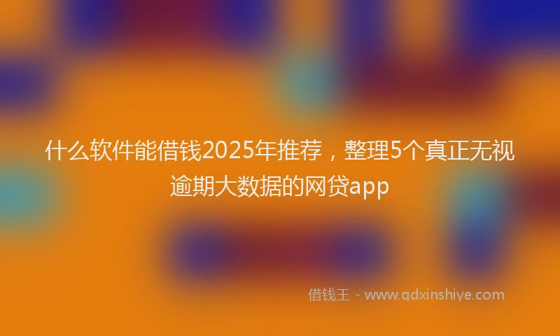 什么软件能借钱2025年推荐，整理5个真正无视逾期大数据的网贷app