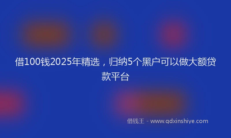 借100钱2025年精选，归纳5个黑户可以做大额贷款平台