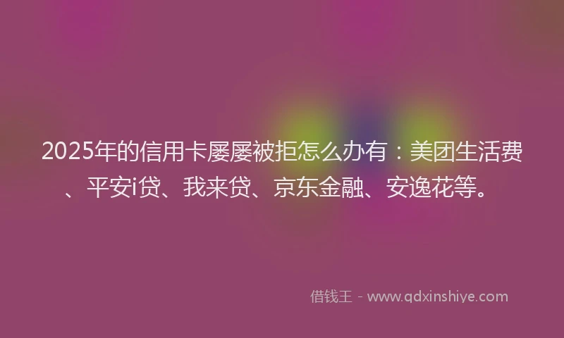2025年的信用卡屡屡被拒怎么办有：美团生活费、平安i贷、我来贷、京东金融、安逸花等。