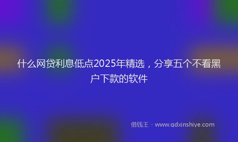 什么网贷利息低点2025年精选，分享五个不看黑户下款的软件