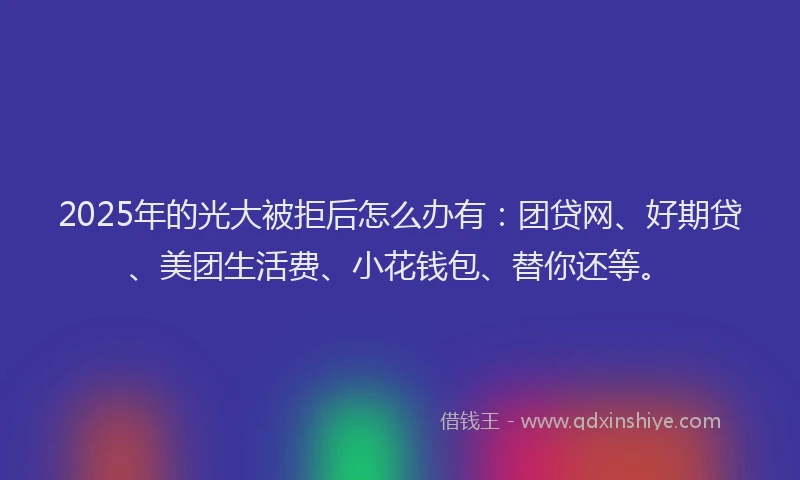 2025年的光大被拒后怎么办有：团贷网、好期贷、美团生活费、小花钱包、替你还等。