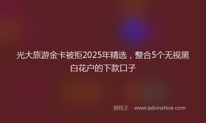 光大旅游金卡被拒2025年精选，整合5个无视黑白花户的下款口子