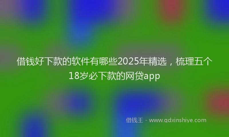 借钱好下款的软件有哪些2025年精选，梳理五个18岁必下款的网贷app